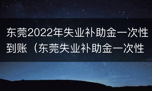东莞2022年失业补助金一次性到账（东莞失业补助金一次性到账1200元）