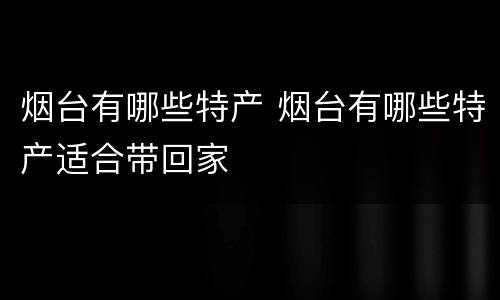 烟台有哪些特产 烟台有哪些特产适合带回家