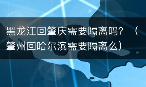 黑龙江回肇庆需要隔离吗？（肇州回哈尔滨需要隔离么）