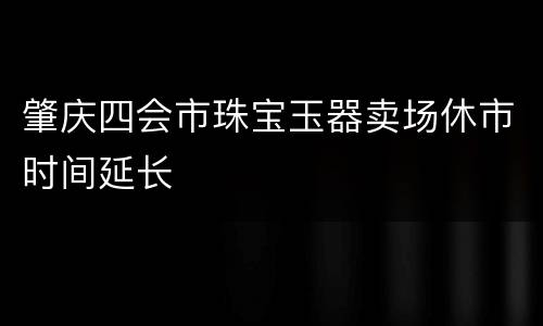 肇庆四会市珠宝玉器卖场休市时间延长