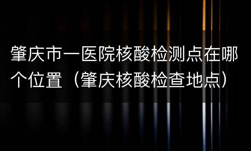 肇庆市一医院核酸检测点在哪个位置（肇庆核酸检查地点）