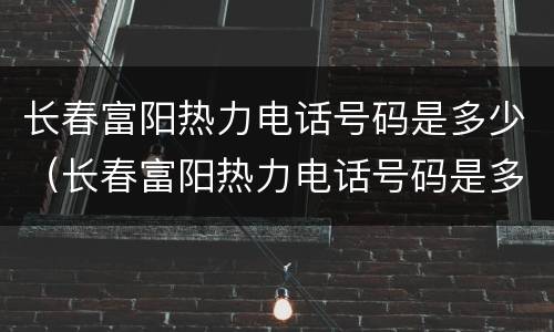 长春富阳热力电话号码是多少（长春富阳热力电话号码是多少啊）