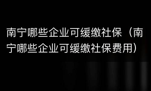 南宁哪些企业可缓缴社保（南宁哪些企业可缓缴社保费用）