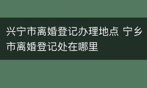 兴宁市离婚登记办理地点 宁乡市离婚登记处在哪里