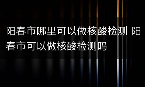 阳春市哪里可以做核酸检测 阳春市可以做核酸检测吗