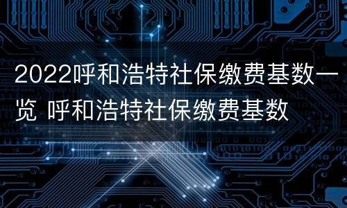 2022呼和浩特社保缴费基数一览 呼和浩特社保缴费基数