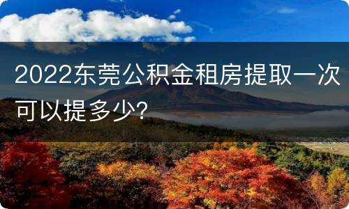 2022东莞公积金租房提取一次可以提多少？