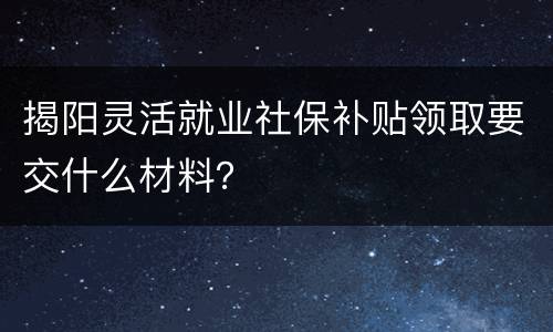 揭阳灵活就业社保补贴领取要交什么材料？