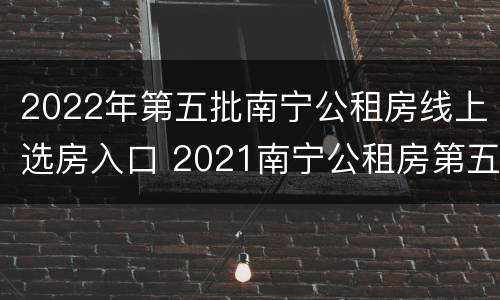 2022年第五批南宁公租房线上选房入口 2021南宁公租房第五批计划