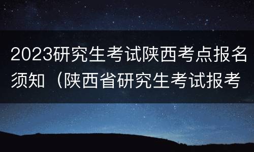2023研究生考试陕西考点报名须知（陕西省研究生考试报考点）