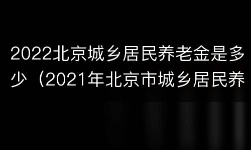 2022北京城乡居民养老金是多少（2021年北京市城乡居民养老金）