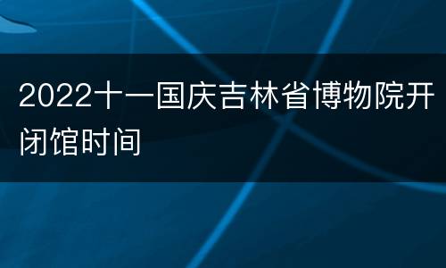 2022十一国庆吉林省博物院开闭馆时间