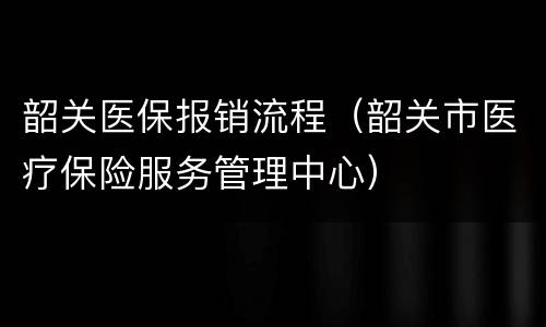韶关医保报销流程（韶关市医疗保险服务管理中心）