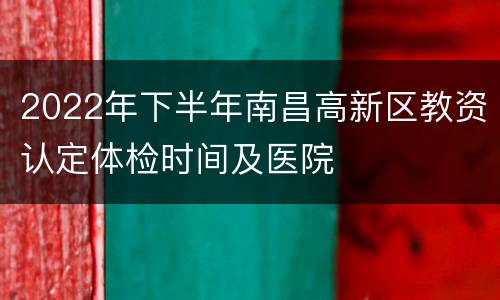 2022年下半年南昌高新区教资认定体检时间及医院
