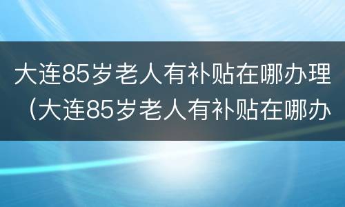 大连85岁老人有补贴在哪办理（大连85岁老人有补贴在哪办理啊）