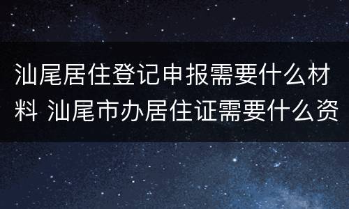 汕尾居住登记申报需要什么材料 汕尾市办居住证需要什么资料