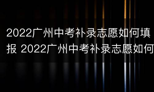 2022广州中考补录志愿如何填报 2022广州中考补录志愿如何填报啊