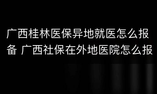 广西桂林医保异地就医怎么报备 广西社保在外地医院怎么报备