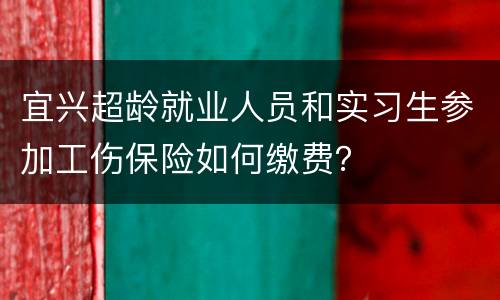 宜兴超龄就业人员和实习生参加工伤保险如何缴费？