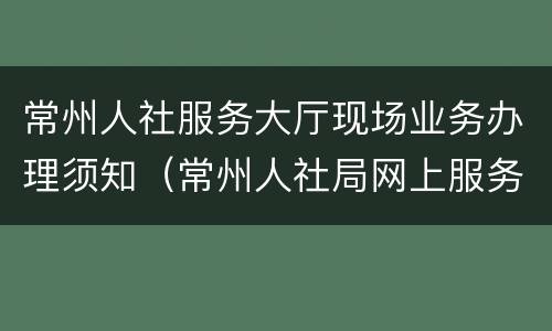 常州人社服务大厅现场业务办理须知（常州人社局网上服务大厅在哪）