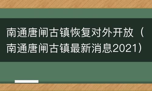 南通唐闸古镇恢复对外开放（南通唐闸古镇最新消息2021）