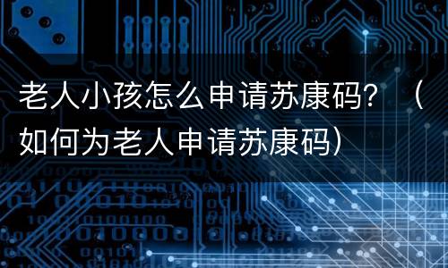 老人小孩怎么申请苏康码？（如何为老人申请苏康码）