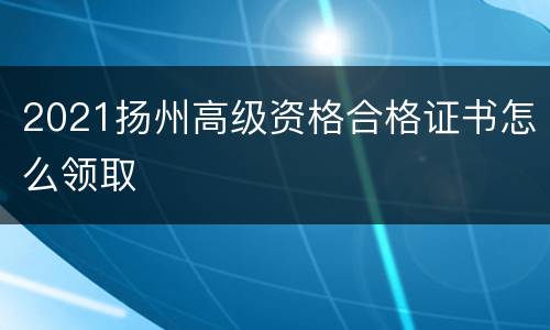 2021扬州高级资格合格证书怎么领取