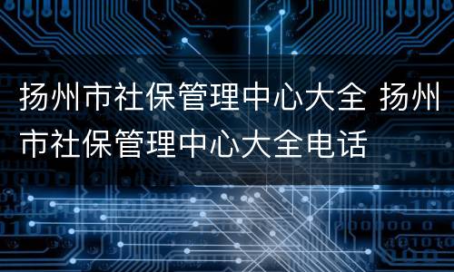 扬州市社保管理中心大全 扬州市社保管理中心大全电话