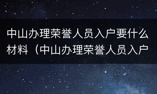 中山办理荣誉人员入户要什么材料（中山办理荣誉人员入户要什么材料才能办理）