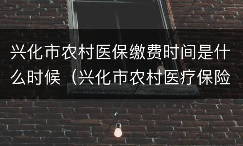 兴化市农村医保缴费时间是什么时候（兴化市农村医疗保险收费标准是多少?）