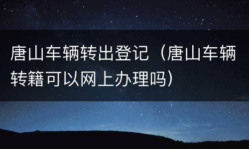 唐山车辆转出登记（唐山车辆转籍可以网上办理吗）