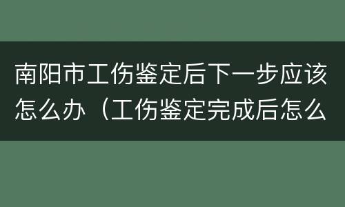南阳市工伤鉴定后下一步应该怎么办（工伤鉴定完成后怎么办）