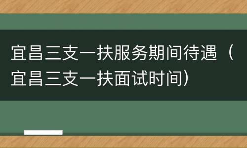 宜昌三支一扶服务期间待遇（宜昌三支一扶面试时间）