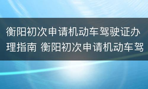 衡阳初次申请机动车驾驶证办理指南 衡阳初次申请机动车驾驶证办理指南最新