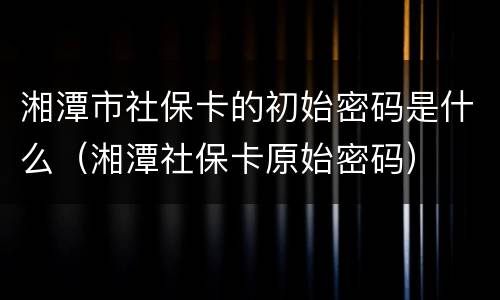 湘潭市社保卡的初始密码是什么（湘潭社保卡原始密码）