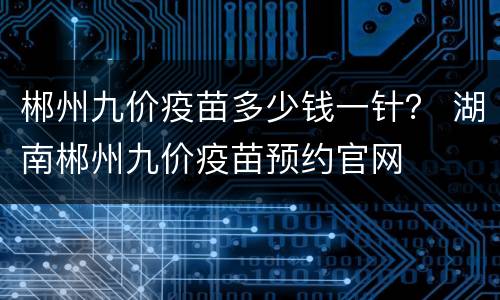 郴州九价疫苗多少钱一针？ 湖南郴州九价疫苗预约官网