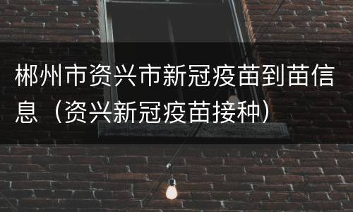 郴州市资兴市新冠疫苗到苗信息（资兴新冠疫苗接种）