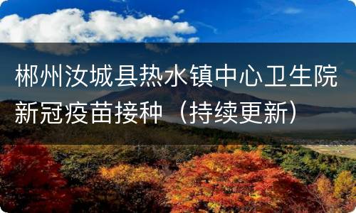 郴州汝城县热水镇中心卫生院新冠疫苗接种（持续更新）
