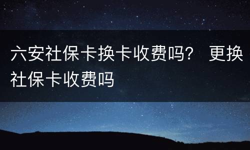 六安社保卡换卡收费吗？ 更换社保卡收费吗