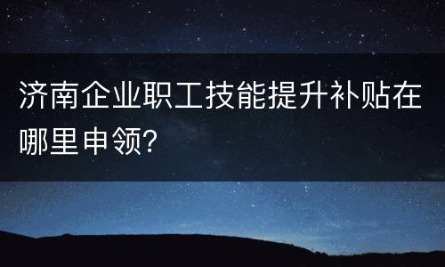 济南企业职工技能提升补贴在哪里申领？
