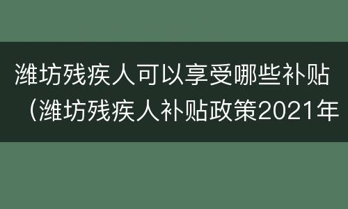 潍坊残疾人可以享受哪些补贴（潍坊残疾人补贴政策2021年每月多少钱）