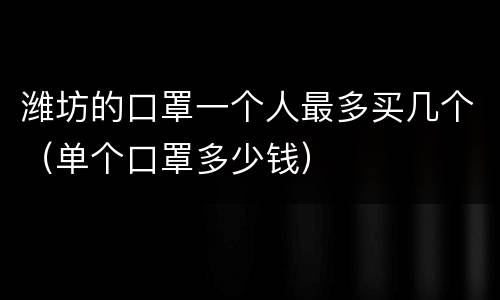 潍坊的口罩一个人最多买几个（单个口罩多少钱）