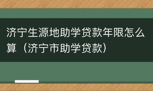 济宁生源地助学贷款年限怎么算（济宁市助学贷款）