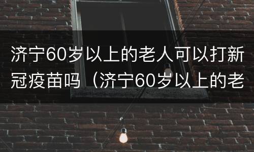 济宁60岁以上的老人可以打新冠疫苗吗（济宁60岁以上的老人可以打新冠疫苗吗多少钱）