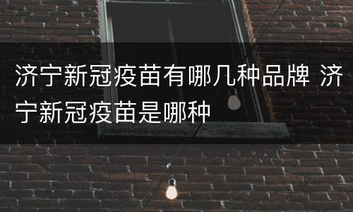 济宁新冠疫苗有哪几种品牌 济宁新冠疫苗是哪种