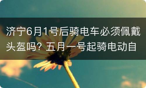 济宁6月1号后骑电车必须佩戴头盔吗? 五月一号起骑电动自行车必须戴头盔吗?