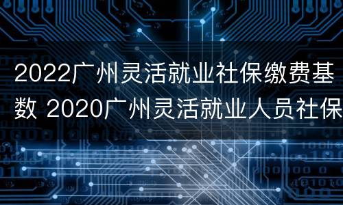 2022广州灵活就业社保缴费基数 2020广州灵活就业人员社保缴费基数