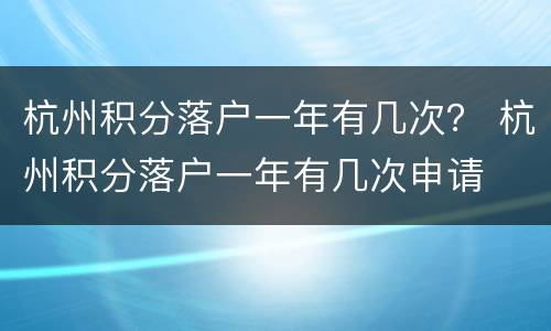 杭州积分落户一年有几次？ 杭州积分落户一年有几次申请