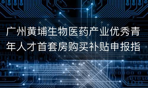 广州黄埔生物医药产业优秀青年人才首套房购买补贴申报指南