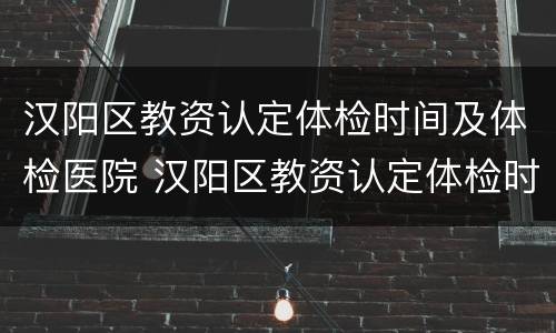 汉阳区教资认定体检时间及体检医院 汉阳区教资认定体检时间及体检医院名单